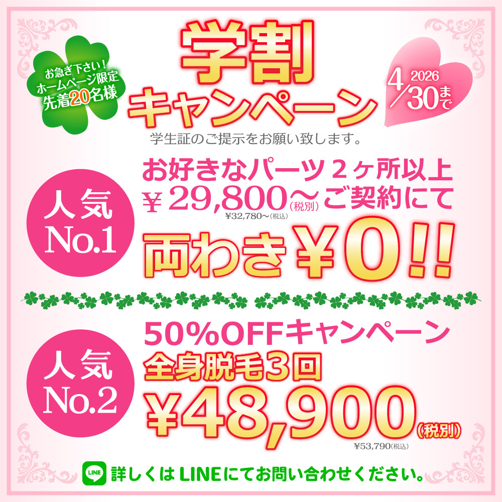 ホームページ限定先着２０名様！学割キャンペーン！学生証のご提示をお願い致します。人気No.1お好きなパーツ２ヶ所以上￥29,800～(税別)￥32,780～(税込)ご契約にて両わき￥０！！人気No.2全身脱毛３回５０％OFFキャンペーン￥48,900(税別)￥53,790(税込)詳しくはLINEにてお問い合わせください。2026年4月30日まで